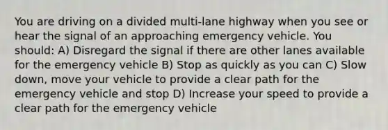 You are driving on a divided multi-lane highway when you see or hear the signal of an approaching emergency vehicle. You should: A) Disregard the signal if there are other lanes available for the emergency vehicle B) Stop as quickly as you can C) Slow down, move your vehicle to provide a clear path for the emergency vehicle and stop D) Increase your speed to provide a clear path for the emergency vehicle