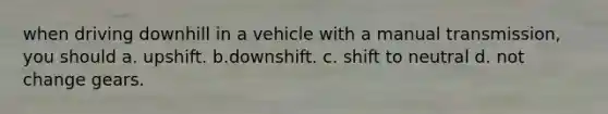 when driving downhill in a vehicle with a manual transmission, you should a. upshift. b.downshift. c. shift to neutral d. not change gears.