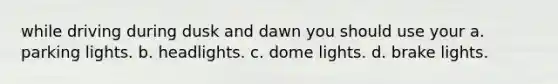 while driving during dusk and dawn you should use your a. parking lights. b. headlights. c. dome lights. d. brake lights.