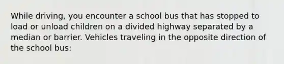 While driving, you encounter a school bus that has stopped to load or unload children on a divided highway separated by a median or barrier. Vehicles traveling in the opposite direction of the school bus: