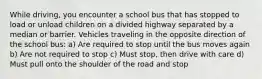 While driving, you encounter a school bus that has stopped to load or unload children on a divided highway separated by a median or barrier. Vehicles traveling in the opposite direction of the school bus: a) Are required to stop until the bus moves again b) Are not required to stop c) Must stop, then drive with care d) Must pull onto the shoulder of the road and stop