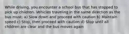 While driving, you encounter a school bus that has stopped to pick up children. Vehicles traveling in the same direction as the bus must: a) Slow down and proceed with caution b) Maintain speed c) Stop, then proceed with caution d) Stop until all children are clear and the bus moves again