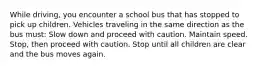 While driving, you encounter a school bus that has stopped to pick up children. Vehicles traveling in the same direction as the bus must: Slow down and proceed with caution. Maintain speed. Stop, then proceed with caution. Stop until all children are clear and the bus moves again.