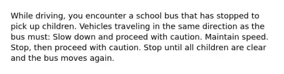 While driving, you encounter a school bus that has stopped to pick up children. Vehicles traveling in the same direction as the bus must: Slow down and proceed with caution. Maintain speed. Stop, then proceed with caution. Stop until all children are clear and the bus moves again.