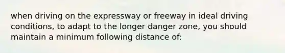 when driving on the expressway or freeway in ideal driving conditions, to adapt to the longer danger zone, you should maintain a minimum following distance of: