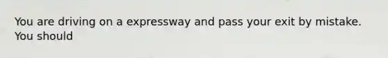 You are driving on a expressway and pass your exit by mistake. You should