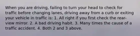 When you are driving, failing to turn your head to check for traffic before changing lanes, driving away from a curb or exiting your vehicle in traffic is: 1. All right if you first check the rear-view mirror. 2. A bad driving habit. 3. Many times the cause of a traffic accident. 4. Both 2 and 3 above.