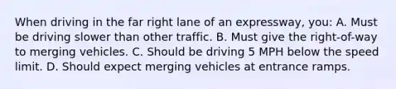 When driving in the far right lane of an expressway, you: A. Must be driving slower than other traffic. B. Must give the right-of-way to merging vehicles. C. Should be driving 5 MPH below the speed limit. D. Should expect merging vehicles at entrance ramps.