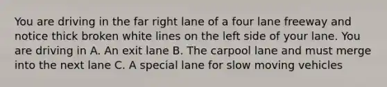 You are driving in the far right lane of a four lane freeway and notice thick broken white lines on the left side of your lane. You are driving in A. An exit lane B. The carpool lane and must merge into the next lane C. A special lane for slow moving vehicles