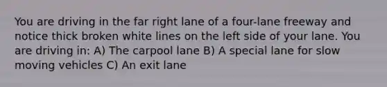 You are driving in the far right lane of a four-lane freeway and notice thick broken white lines on the left side of your lane. You are driving in: A) The carpool lane B) A special lane for slow moving vehicles C) An exit lane