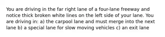 You are driving in the far right lane of a four-lane freeway and notice thick broken white lines on the left side of your lane. You are driving in: a) the carpool lane and must merge into the next lane b) a special lane for slow moving vehicles c) an exit lane