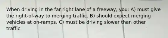 When driving in the far right lane of a freeway, you: A) must give the right-of-way to merging traffic. B) should expect merging vehicles at on-ramps. C) must be driving slower than other traffic.