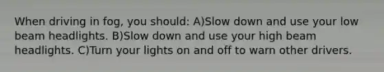 When driving in fog, you should: A)Slow down and use your low beam headlights. B)Slow down and use your high beam headlights. C)Turn your lights on and off to warn other drivers.