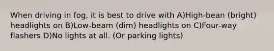 When driving in fog, it is best to drive with A)High-bean (bright) headlights on B)Low-beam (dim) headlights on C)Four-way flashers D)No lights at all. (Or parking lights)