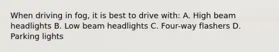 When driving in fog, it is best to drive with: A. High beam headlights B. Low beam headlights C. Four-way flashers D. Parking lights