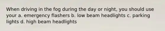 When driving in the fog during the day or night, you should use your a. emergency flashers b. low beam headlights c. parking lights d. high beam headlights