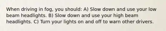 When driving in fog, you should: A) Slow down and use your low beam headlights. B) Slow down and use your high beam headlights. C) Turn your lights on and off to warn other drivers.