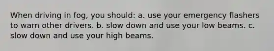 When driving in fog, you should: a. use your emergency flashers to warn other drivers. b. slow down and use your low beams. c. slow down and use your high beams.