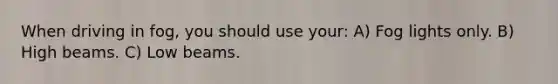 When driving in fog, you should use your: A) Fog lights only. B) High beams. C) Low beams.