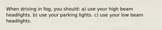 When driving in fog, you should: a) use your high beam headlights. b) use your parking lights. c) use your low beam headlights.