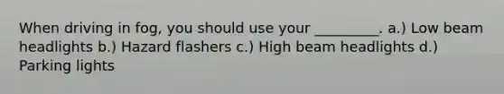 When driving in fog, you should use your _________. a.) Low beam headlights b.) Hazard flashers c.) High beam headlights d.) Parking lights