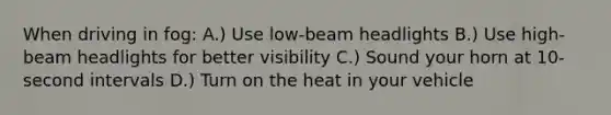 When driving in fog: A.) Use low-beam headlights B.) Use high-beam headlights for better visibility C.) Sound your horn at 10-second intervals D.) Turn on the heat in your vehicle