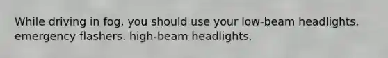 While driving in fog, you should use your low-beam headlights. emergency flashers. high-beam headlights.