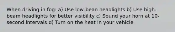 When driving in fog: a) Use low-bean headlights b) Use high-beam headlights for better visibility c) Sound your horn at 10-second intervals d) Turn on the heat in your vehicle