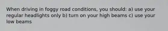 When driving in foggy road conditions, you should: a) use your regular headlights only b) turn on your high beams c) use your low beams