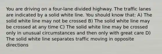 You are driving on a four-lane divided highway. The traffic lanes are indicated by a solid white line. You should know that: A) The solid white line may not be crossed B) The solid white line may be crossed at any time C) The solid white line may be crossed only in unusual circumstances and then only with great care D) The solid white line separates traffic moving in opposite directions