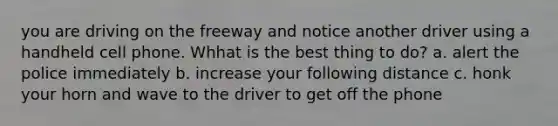 you are driving on the freeway and notice another driver using a handheld cell phone. Whhat is the best thing to do? a. alert the police immediately b. increase your following distance c. honk your horn and wave to the driver to get off the phone