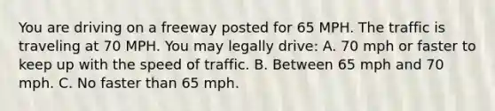 You are driving on a freeway posted for 65 MPH. The traffic is traveling at 70 MPH. You may legally drive: A. 70 mph or faster to keep up with the speed of traffic. B. Between 65 mph and 70 mph. C. No faster than 65 mph.