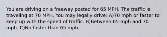 You are driving on a freeway posted for 65 MPH. The traffic is traveling at 70 MPH. You may legally drive: A)70 mph or faster to keep up with the speed of traffic. B)Between 65 mph and 70 mph. C)No faster than 65 mph.