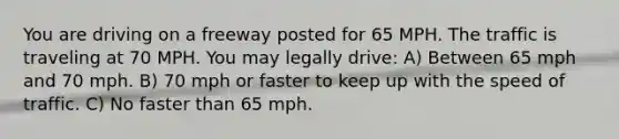 You are driving on a freeway posted for 65 MPH. The traffic is traveling at 70 MPH. You may legally drive: A) Between 65 mph and 70 mph. B) 70 mph or faster to keep up with the speed of traffic. C) No faster than 65 mph.