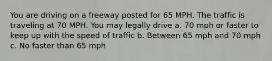 You are driving on a freeway posted for 65 MPH. The traffic is traveling at 70 MPH. You may legally drive a. 70 mph or faster to keep up with the speed of traffic b. Between 65 mph and 70 mph c. No faster than 65 mph