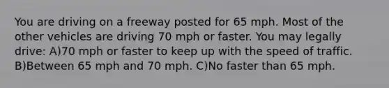 You are driving on a freeway posted for 65 mph. Most of the other vehicles are driving 70 mph or faster. You may legally drive: A)70 mph or faster to keep up with the speed of traffic. B)Between 65 mph and 70 mph. C)No faster than 65 mph.