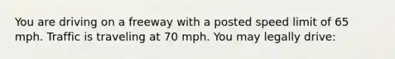 You are driving on a freeway with a posted speed limit of 65 mph. Traffic is traveling at 70 mph. You may legally drive: