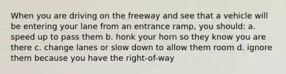 When you are driving on the freeway and see that a vehicle will be entering your lane from an entrance ramp, you should: a. speed up to pass them b. honk your horn so they know you are there c. change lanes or slow down to allow them room d. ignore them because you have the right-of-way