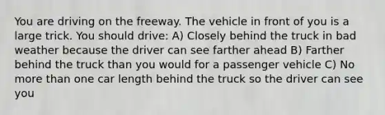 You are driving on the freeway. The vehicle in front of you is a large trick. You should drive: A) Closely behind the truck in bad weather because the driver can see farther ahead B) Farther behind the truck than you would for a passenger vehicle C) No more than one car length behind the truck so the driver can see you