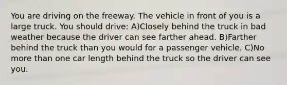 You are driving on the freeway. The vehicle in front of you is a large truck. You should drive: A)Closely behind the truck in bad weather because the driver can see farther ahead. B)Farther behind the truck than you would for a passenger vehicle. C)No more than one car length behind the truck so the driver can see you.