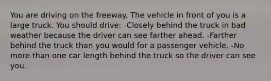 You are driving on the freeway. The vehicle in front of you is a large truck. You should drive: -Closely behind the truck in bad weather because the driver can see farther ahead. -Farther behind the truck than you would for a passenger vehicle. -No more than one car length behind the truck so the driver can see you.