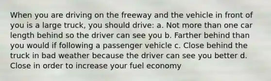 When you are driving on the freeway and the vehicle in front of you is a large truck, you should drive: a. Not more than one car length behind so the driver can see you b. Farther behind than you would if following a passenger vehicle c. Close behind the truck in bad weather because the driver can see you better d. Close in order to increase your fuel economy