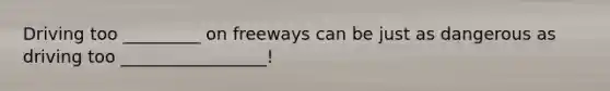 Driving too _________ on freeways can be just as dangerous as driving too _________________!