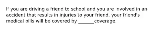 If you are driving a friend to school and you are involved in an accident that results in injuries to your friend, your friend's medical bills will be covered by _______coverage.