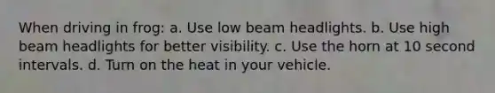 When driving in frog: a. Use low beam headlights. b. Use high beam headlights for better visibility. c. Use the horn at 10 second intervals. d. Turn on the heat in your vehicle.