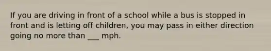 If you are driving in front of a school while a bus is stopped in front and is letting off children, you may pass in either direction going no more than ___ mph.