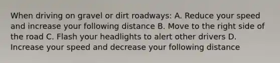 When driving on gravel or dirt roadways: A. Reduce your speed and increase your following distance B. Move to the right side of the road C. Flash your headlights to alert other drivers D. Increase your speed and decrease your following distance