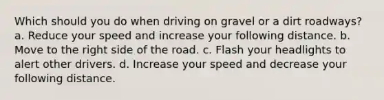 Which should you do when driving on gravel or a dirt roadways? a. Reduce your speed and increase your following distance. b. Move to the right side of the road. c. Flash your headlights to alert other drivers. d. Increase your speed and decrease your following distance.