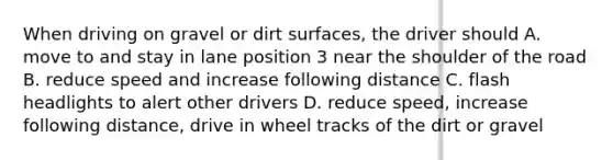 When driving on gravel or dirt surfaces, the driver should A. move to and stay in lane position 3 near the shoulder of the road B. reduce speed and increase following distance C. flash headlights to alert other drivers D. reduce speed, increase following distance, drive in wheel tracks of the dirt or gravel