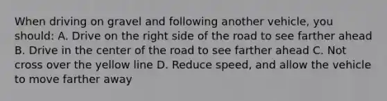 When driving on gravel and following another vehicle, you should: A. Drive on the right side of the road to see farther ahead B. Drive in the center of the road to see farther ahead C. Not cross over the yellow line D. Reduce speed, and allow the vehicle to move farther away